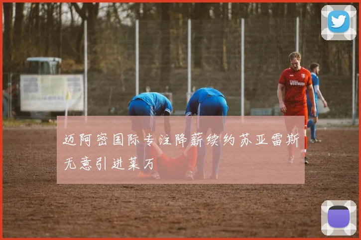 迈阿密国际专注降薪续约苏亚雷斯无意引进莱万