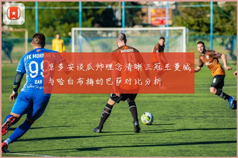 京多安谈瓜帅理念清晰三冠王曼城与哈白布梅的巴萨对比分析