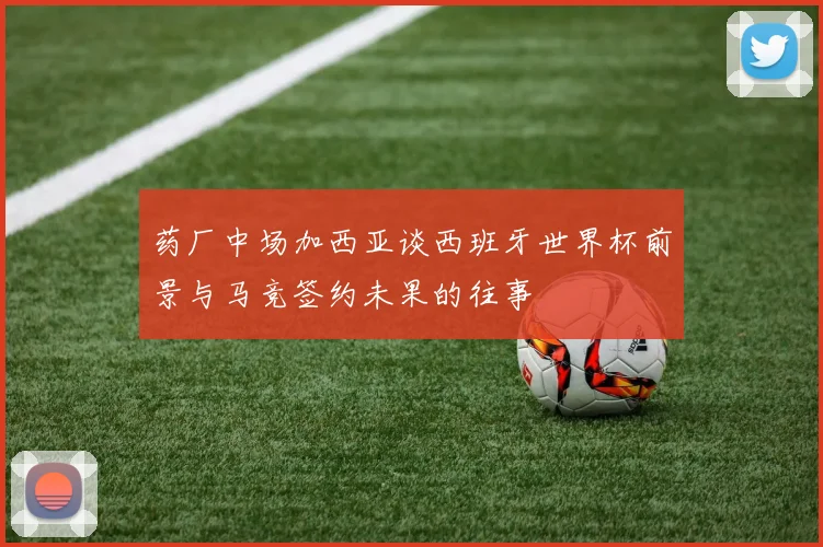 药厂中场加西亚谈西班牙世界杯前景与马竞签约未果的往事