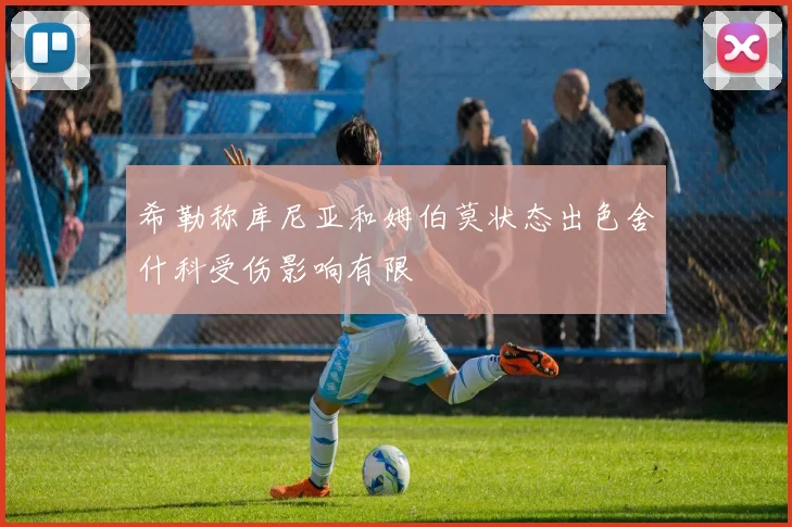 希勒称库尼亚和姆伯莫状态出色舍什科受伤影响有限