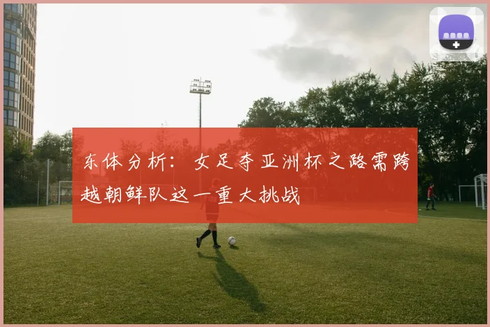 东体分析：女足夺亚洲杯之路需跨越朝鲜队这一重大挑战