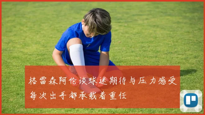 格雷森阿伦谈球迷期待与压力感受每次出手都承载着重任
