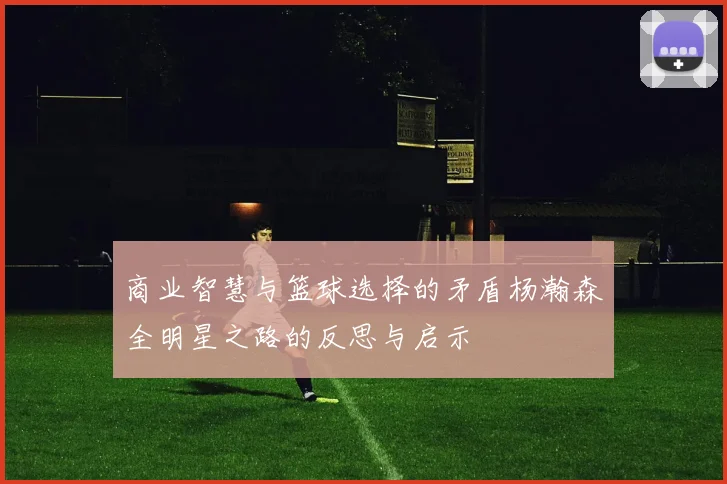 商业智慧与篮球选择的矛盾杨瀚森全明星之路的反思与启示