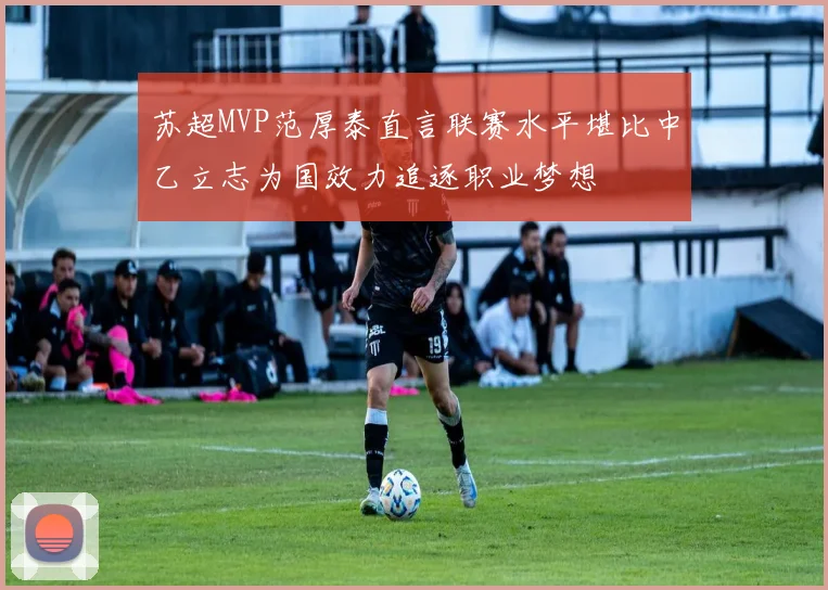 苏超MVP范厚泰直言联赛水平堪比中乙立志为国效力追逐职业梦想