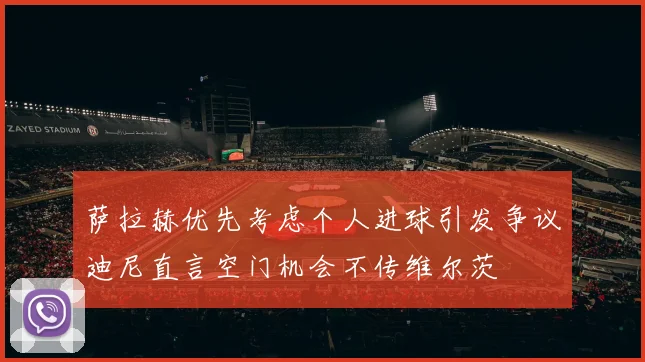 萨拉赫优先考虑个人进球引发争议迪尼直言空门机会不传维尔茨