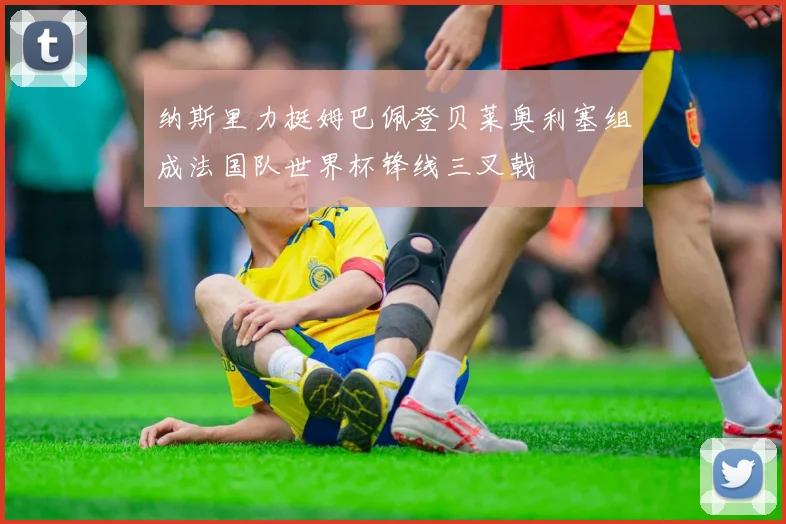 纳斯里力挺姆巴佩登贝莱奥利塞组成法国队世界杯锋线三叉戟