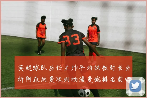 英超球队历任主帅平均执教时长分析阿森纳曼联利物浦曼城排名前四