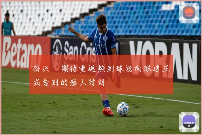 孙兴慜期待重返热刺球场向球迷正式告别的感人时刻