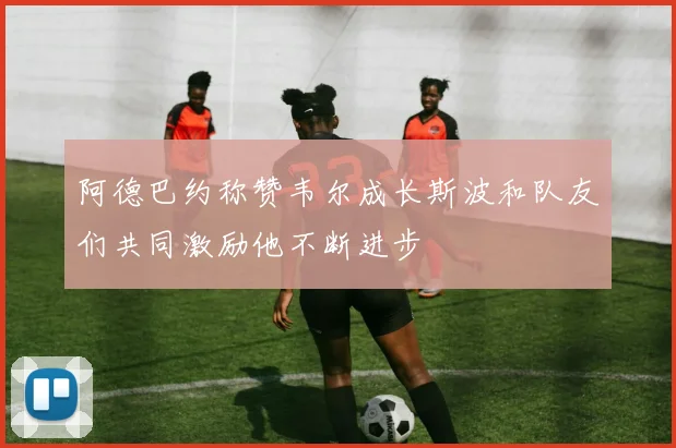 阿德巴约称赞韦尔成长斯波和队友们共同激励他不断进步