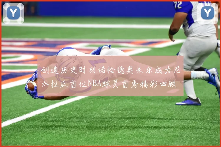创造历史时刻诺恰德奥米尔成为尼加拉瓜首位NBA球员首秀精彩回顾