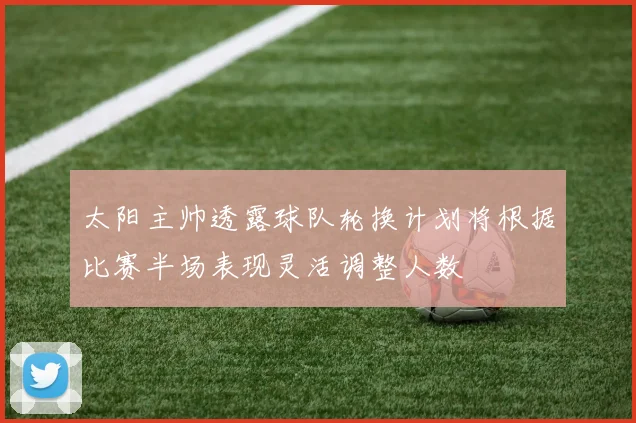 太阳主帅透露球队轮换计划将根据比赛半场表现灵活调整人数