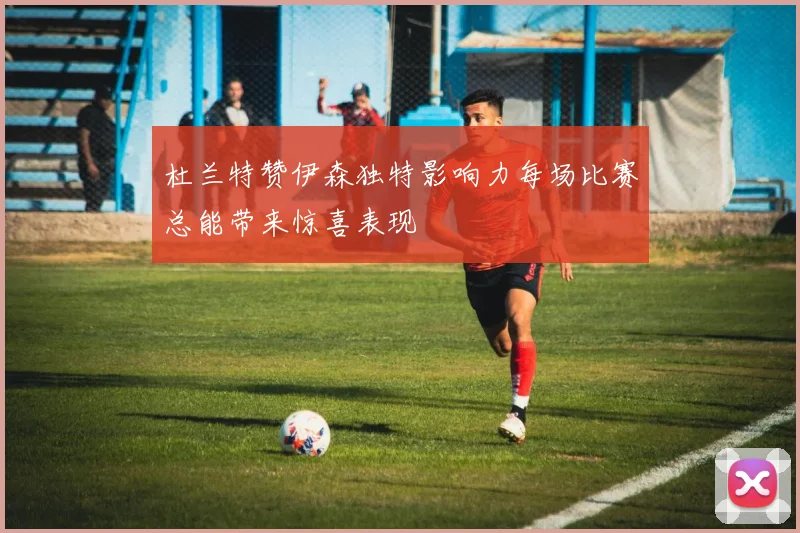 杜兰特赞伊森独特影响力每场比赛总能带来惊喜表现