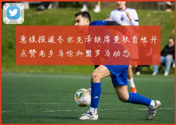 意媒报道齐尔克泽缺席曼联首练并点赞老乡马伦加盟罗马动态