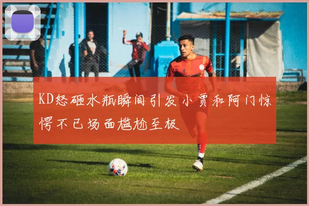 KD怒砸水瓶瞬间引发小贾和阿门惊愕不已场面尴尬至极