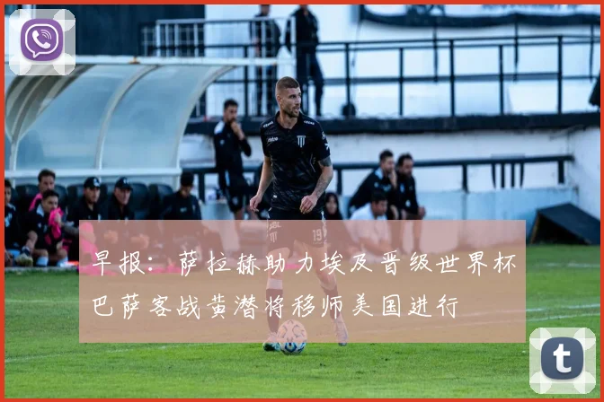 早报：萨拉赫助力埃及晋级世界杯巴萨客战黄潜将移师美国进行
