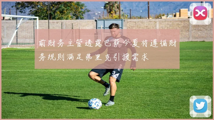 前财务主管透露巴萨今夏将遵循财务规则满足弗里克引援需求