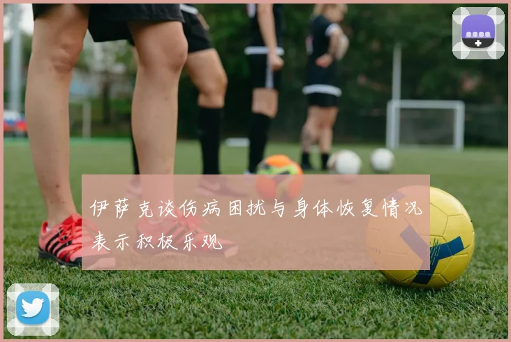 伊萨克谈伤病困扰与身体恢复情况表示积极乐观