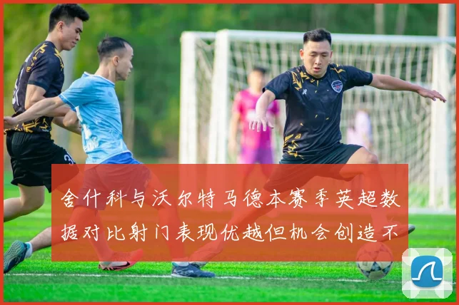 舍什科与沃尔特马德本赛季英超数据对比射门表现优越但机会创造不足