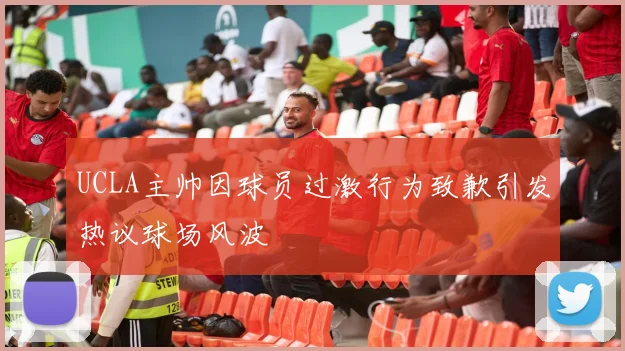 UCLA主帅因球员过激行为致歉引发热议球场风波