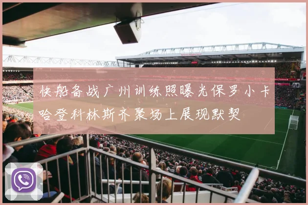 快船备战广州训练照曝光保罗小卡哈登科林斯齐聚场上展现默契