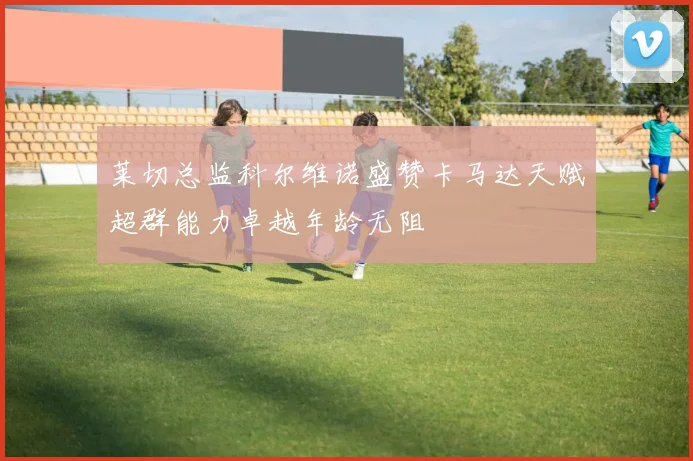 莱切总监科尔维诺盛赞卡马达天赋超群能力卓越年龄无阻