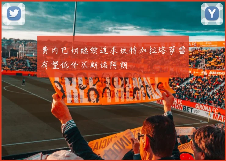 费内巴切继续追求坎特加拉塔萨雷有望低价买断诺阿朗