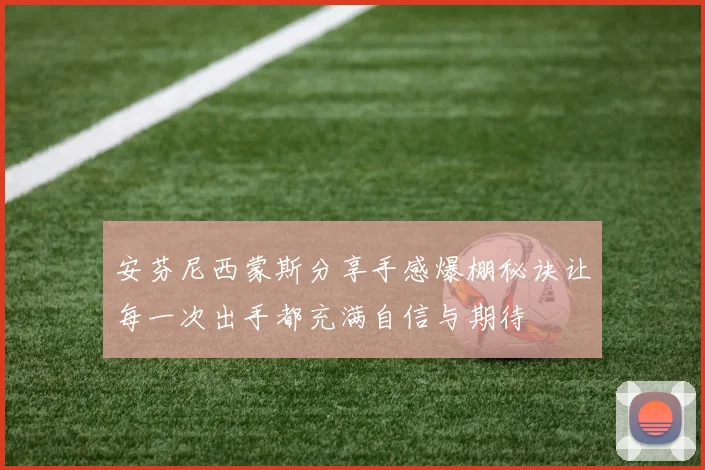 安芬尼西蒙斯分享手感爆棚秘诀让每一次出手都充满自信与期待