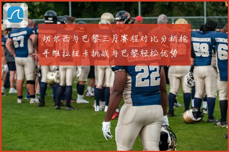 切尔西与巴黎三月赛程对比分析枪手维拉纽卡挑战与巴黎轻松优势