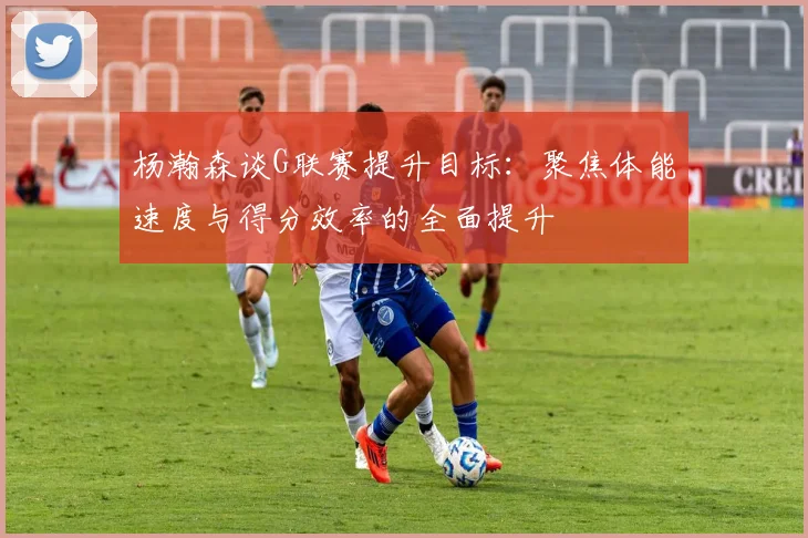 杨瀚森谈G联赛提升目标：聚焦体能速度与得分效率的全面提升