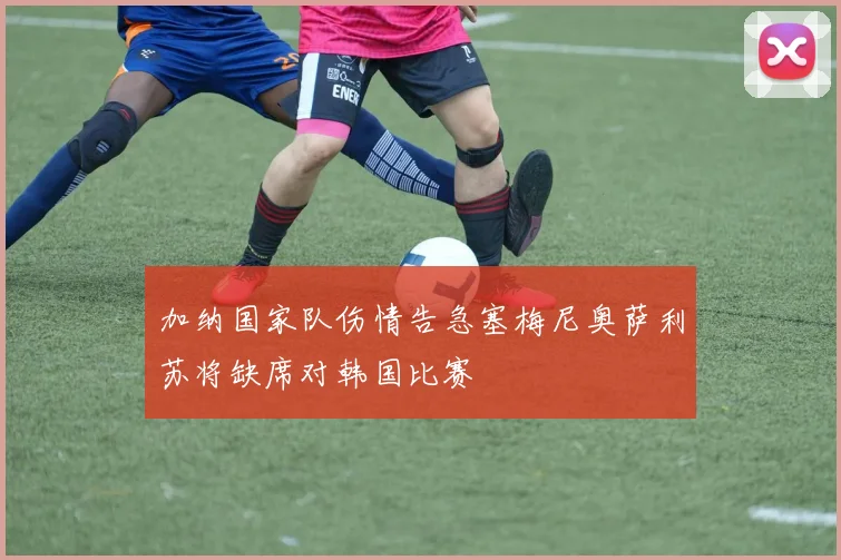 加纳国家队伤情告急塞梅尼奥萨利苏将缺席对韩国比赛