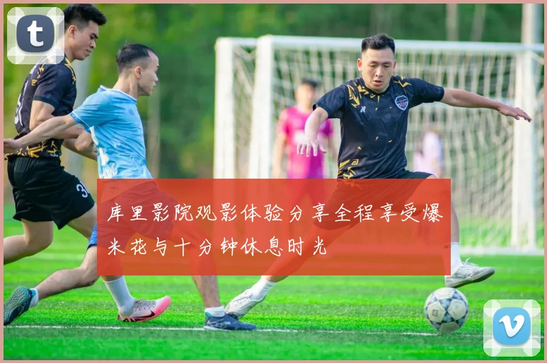 库里影院观影体验分享全程享受爆米花与十分钟休息时光
