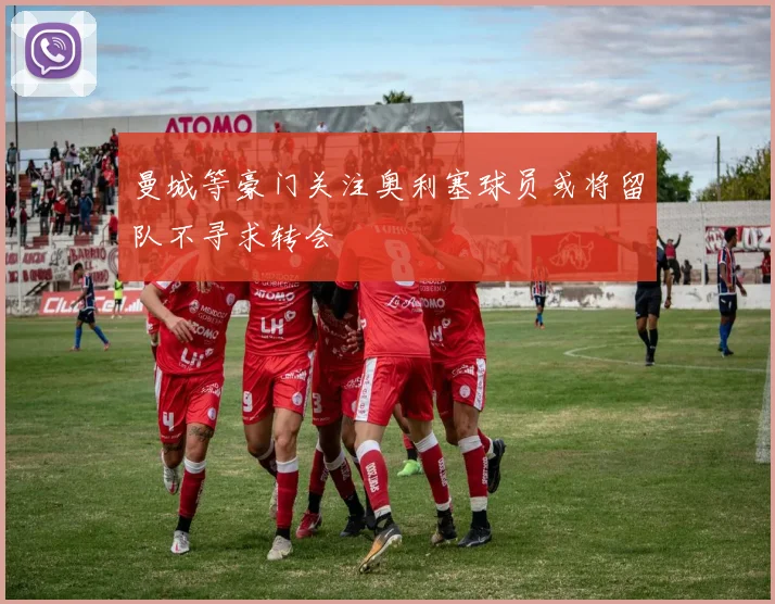曼城等豪门关注奥利塞球员或将留队不寻求转会